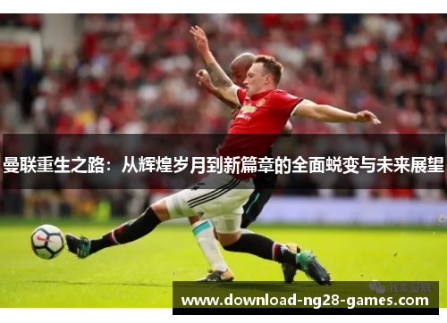 曼联重生之路:从辉煌岁月到新篇章的全面蜕变与未来展望 曼联重生之路:从辉煌岁月到新篇章的全面蜕变与未来展望