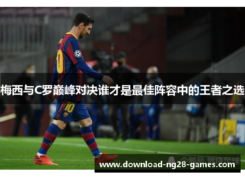 梅西与C罗巅峰对决谁才是最佳阵容中的王者之选 梅西与C罗巅峰对决谁才是最佳阵容中的王者之选