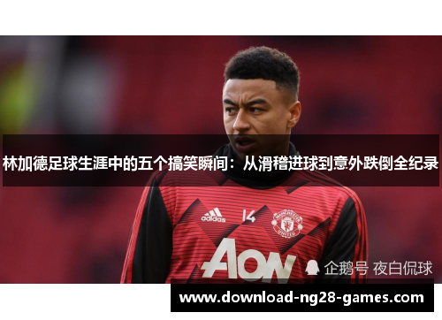 林加德足球生涯中的五个搞笑瞬间:从滑稽进球到意外跌倒全纪录 林加德足球生涯中的五个搞笑瞬间:从滑稽进球到意外跌倒全纪录