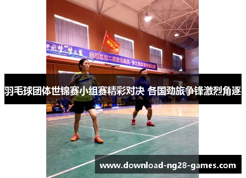 羽毛球团体世锦赛小组赛精彩对决 各国劲旅争锋激烈角逐