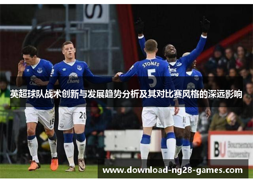 英超球队战术创新与发展趋势分析及其对比赛风格的深远影响 英超球队战术创新与发展趋势分析及其对比赛风格的深远影响