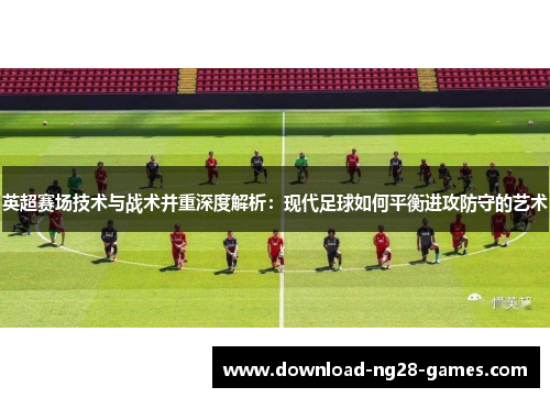 英超赛场技术与战术并重深度解析:现代足球如何平衡进攻防守的艺术 英超赛场技术与战术并重深度解析:现代足球如何平衡进攻防守的艺术