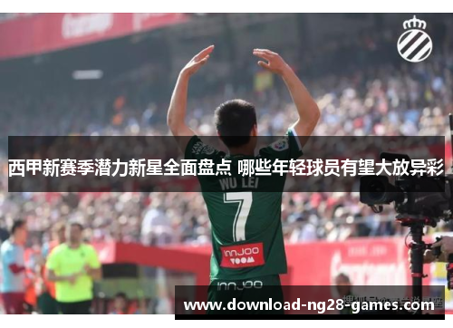 西甲新赛季潜力新星全面盘点 哪些年轻球员有望大放异彩
