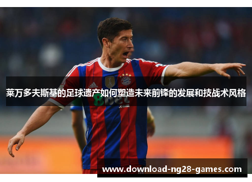 莱万多夫斯基的足球遗产如何塑造未来前锋的发展和技战术风格