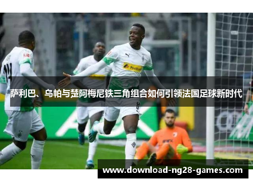 萨利巴、乌帕与楚阿梅尼铁三角组合如何引领法国足球新时代